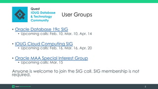• Oracle Database 19c SIG
• Upcoming calls: Feb. 10, Mar. 10, Apr. 14
• IOUG Cloud Computing SIG
• Upcoming calls: Feb. 16, Mar. 16, Apr. 20
• Oracle MAA Special Interest Group
• Upcoming calls: Mar. 15
Anyone is welcome to join the SIG call. SIG membership is not
required.
2
User Groups
 