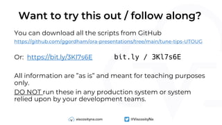 Want to try this out / follow along?
You can download all the scripts from GitHub
https://github.com/ggordham/ora-presentations/tree/main/tune-tips-UTOUG
Or: https://bit.ly/3Kl7s6E bit.ly / 3Kl7s6E
All information are ”as is” and meant for teaching purposes
only.
DO NOT run these in any production system or system
relied upon by your development teams.
 