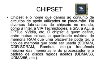 CHIPSET
• Chipset é o nome que damos ao conjunto de
circuitos de apoio utilizados na placa-mãe. Há
diversos fabricantes de chipsets no mundo,
como a Intel, a VIA Technologies, a SiS, a ALi, a
OPTi,a NVidia, etc. O chipset é quem define,
entre outras coisas, a quantidade máxima de
memória RAM que uma placa-mãe pode ter, o
tipo de memória que pode ser usada (SDRAM,
DDR-SDRAM, Rambus, etc.),a frequência
máxima das memórias e do processador e o
padrão de discos rígidos aceitos (UDMA/33,
UDMA/66, etc.).
 