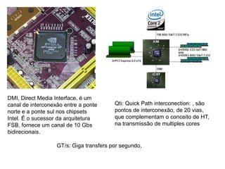 DMI, Direct Media Interface, é um
canal de interconexão entre a ponte
norte e a ponte sul nos chipsets
Intel. É o sucessor da arquitetura
FSB, fornece um canal de 10 Gbs
bidirecionais.
Qti: Quick Path interconection: , são
pontos de interconexão, de 20 vias,
que complementam o conceito de HT,
na transmissão de multiples cores
GT/s: Giga transfers por segundo,
 