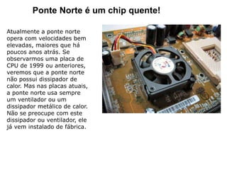 Ponte Norte é um chip quente!
Atualmente a ponte norte
opera com velocidades bem
elevadas, maiores que há
poucos anos atrás. Se
observarmos uma placa de
CPU de 1999 ou anteriores,
veremos que a ponte norte
não possui dissipador de
calor. Mas nas placas atuais,
a ponte norte usa sempre
um ventilador ou um
dissipador metálico de calor.
Não se preocupe com este
dissipador ou ventilador, ele
já vem instalado de fábrica.
 