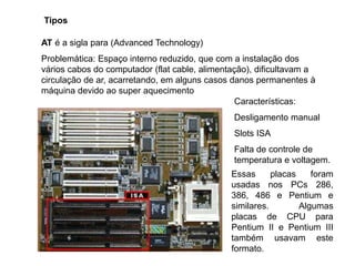 Tipos
AT é a sigla para (Advanced Technology)
Problemática: Espaço interno reduzido, que com a instalação dos
vários cabos do computador (flat cable, alimentação), dificultavam a
circulação de ar, acarretando, em alguns casos danos permanentes à
máquina devido ao super aquecimento
Características:
Desligamento manual
Slots ISA
Falta de controle de
temperatura e voltagem.
Essas placas foram
usadas nos PCs 286,
386, 486 e Pentium e
similares. Algumas
placas de CPU para
Pentium II e Pentium III
também usavam este
formato.
 