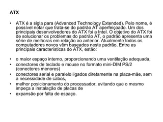 ATX
• ATX é a sigla para (Advanced Technology Extended). Pelo nome, é
possível notar que trata-se do padrão AT aperfeiçoado. Um dos
principais desenvolvedores do ATX foi a Intel. O objetivo do ATX foi
de solucionar os problemas do padrão AT, o padrão apresenta uma
série de melhoras em relação ao anterior. Atualmente todos os
computadores novos vêm baseados neste padrão. Entre as
principais características do ATX, estão:
• o maior espaço interno, proporcionando uma ventilação adequada,
• conectores de teclado e mouse no formato mini-DIM PS/2
(conectores menores)
• conectores serial e paralelo ligados diretamente na placa-mãe, sem
a necessidade de cabos,
• melhor posicionamento do processador, evitando que o mesmo
impeça a instalação de placas de
• expansão por falta de espaço.
 