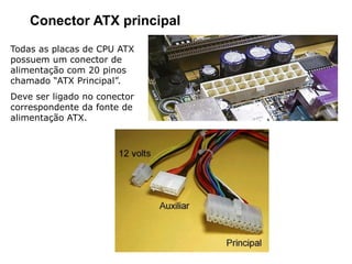 Conector ATX principal
Todas as placas de CPU ATX
possuem um conector de
alimentação com 20 pinos
chamado “ATX Principal”.
Deve ser ligado no conector
correspondente da fonte de
alimentação ATX.
 