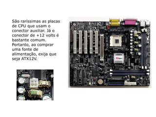 São raríssimas as placas
de CPU que usam o
conector auxiliar. Já o
conector de +12 volts é
bastante comum.
Portanto, ao comprar
uma fonte de
alimentação, exija que
seja ATX12V.
 