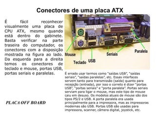Conectores de uma placa ATX
É fácil reconhecer
visualmente uma placa de
CPU ATX, mesmo quando
está dentro do gabinete.
Basta verificar na parte
traseira do computador, os
conectores com a disposição
mostrada na figura ao lado.
Da esquerda para a direita
temos os conectores de
teclado e mouse, portas USB,
portas seriais e paralelas. É errado usar termos como “saídas USB”, “saídas
seriais”, “saídas paralelas”, etc. Essas interfaces
servem tanto para transmissão (saída) quanto para
recepção (entrada), por isso o correto é dizer “portas
USB”, “portas seriais” e “porta paralela”. Portas seriais
serviam para ligar o mouse, mas este tipo de mouse
caiu em desuso. Os modelos atuais de mouse são dos
tipos PS/2 e USB. A porta paralela era usada
principalmente para a impressora, mas as impressoras
modernas são USB. Portas USB são usadas para
impressora, scanner, câmera digital, joystick, etc.
PLACA OFF BOARD
 