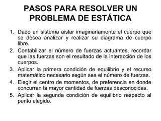 PASOS PARA RESOLVER UN
PROBLEMA DE ESTÁTICA
1. Dado un sistema aislar imaginariamente el cuerpo que
se desea analizar y realizar su diagrama de cuerpo
libre.
2. Contabilizar el número de fuerzas actuantes, recordar
que las fuerzas son el resultado de la interacción de los
cuerpos.
3. Aplicar la primera condición de equilibrio y el recurso
matemático necesario según sea el número de fuerzas.
4. Elegir el centro de momentos, de preferencia en donde
concurran la mayor cantidad de fuerzas desconocidas.
5. Aplicar la segunda condición de equilibrio respecto al
punto elegido.
 