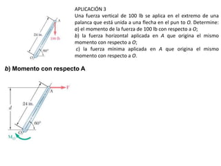 APLICACIÓN 3
Una fuerza vertical de 100 lb se aplica en el extremo de una
palanca que está unida a una flecha en el pun to O. Determine:
a) el momento de la fuerza de 100 lb con respecto a O;
b) la fuerza horizontal aplicada en A que origina el mismo
momento con respecto a O;
c) la fuerza mínima aplicada en A que origina el mismo
momento con respecto a O.
b) Momento con respecto A
 