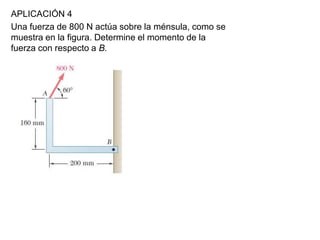 APLICACIÓN 4
Una fuerza de 800 N actúa sobre la ménsula, como se
muestra en la figura. Determine el momento de la
fuerza con respecto a B.
 