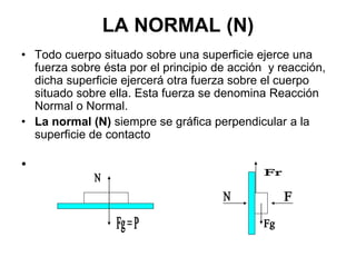 LA NORMAL (N)
• Todo cuerpo situado sobre una superficie ejerce una
fuerza sobre ésta por el principio de acción y reacción,
dicha superficie ejercerá otra fuerza sobre el cuerpo
situado sobre ella. Esta fuerza se denomina Reacción
Normal o Normal.
• La normal (N) siempre se gráfica perpendicular a la
superficie de contacto
•
 
