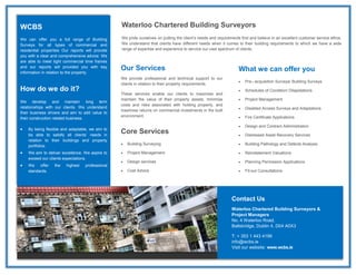 WCBS
We can offer you a full range of Building
Surveys for all types of commercial and
residential properties Our reports will provide
you with a clear and comprehensive advice. We
are able to meet tight commercial time frames
and our reports will provided you with key
information in relation to the property.
How do we do it?
We develop and maintain long term
relationships with our clients. We understand
their business drivers and aim to add value to
their construction related business.
 By being flexible and adaptable, we aim to
be able to satisfy all clients’ needs in
relation to their buildings and property
portfolios.
 We aim to deliver excellence. We aspire to
exceed our clients expectations.
 We offer the highest professional
standards.
Our Services
We provide professional and technical support to our
clients in relation to their property requirements.
These services enable our clients to maximise and
maintain the value of their property assets, minimise
costs and risks associated with holding property, and
maximise returns on commercial investments in the built
environment.
Core Services
 Building Surveying
 Project Management
 Design services
 Cost Advice
What we can offer you
 Pre– acquisition Surveys/ Building Surveys
 Schedules of Condition/ Dilapidations
 Project Management
 Disabled Access Surveys and Adaptations
 Fire Certificate Applications
 Design and Contract Administration
 Distressed Asset Recovery Services
 Building Pathology and Defects Analysis
 Reinstatement Valuations
 Planning Permission Applications
 Fit-out Consultations
Contact Us
Waterloo Chartered Building Surveyors &
Project Managers
No. 4 Waterloo Road,
Ballsbridge, Dublin 4, D04 A0X3
T: + 353 1 443 4199
info@wcbs.ie
Visit our website: www.wcbs.ie
Waterloo Chartered Building Surveyors
We pride ourselves on putting the client’s needs and requirements first and believe in an excellent customer service ethos.
We understand that clients have different needs when it comes to their building requirements to which we have a wide
range of expertise and experience to service our vast spectrum of clients.
 