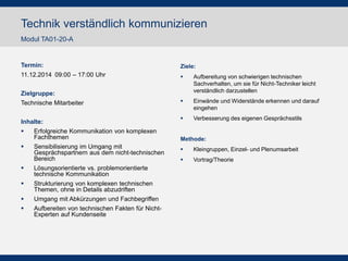 Termin: 
11.12.2014 09:00 – 17:00 Uhr 
Zielgruppe: 
Technische Mitarbeiter 
Inhalte: 
Erfolgreiche Kommunikation von komplexen Fachthemen 
Sensibilisierung im Umgang mit Gesprächspartnern aus dem nicht-technischen Bereich 
Lösungsorientierte vs. problemorientierte technische Kommunikation 
Strukturierung von komplexen technischen Themen, ohne in Details abzudriften 
Umgang mit Abkürzungen und Fachbegriffen 
Aufbereiten von technischen Fakten für Nicht- Experten auf Kundenseite 
Ziele: 
Aufbereitung von schwierigen technischen Sachverhalten, um sie für Nicht-Techniker leicht verständlich darzustellen 
Einwände und Widerstände erkennen und darauf eingehen 
Verbesserung des eigenen Gesprächsstils 
Methode: 
Kleingruppen, Einzel- und Plenumsarbeit 
Vortrag/Theorie 
Technik verständlich kommunizieren 
Modul TA01-20-A  