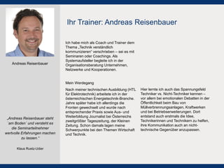 Ich habe mich als Coach und Trainer dem Thema „Technik verständlich kommunizieren“ verschrieben – sei es mit Seminaren oder Coachings. Als Systemaufsteller begleite ich in der Organisationsberatung Unternehmen, Netzwerke und Kooperationen. 
Mein Werdegang 
Nach meiner technischen Ausbildung (HTL für Elektrotechnik) arbeitete ich in der österreichischen Energietechnik-Branche. Jahre später habe ich allerdings die Fronten gewechselt und wurde nach entsprechender Praxis sowie Aus- und Weiterbildung Journalist bei Österreichs zweitgrößter Tageszeitung, der Kleinen Zeitung. Schon damals lagen meine Schwerpunkte bei den Themen Wirtschaft und Technik. 
Hier lernte ich auch das Spannungsfeld Techniker vs. Nicht-Techniker kennen – vor allem bei emotionalen Debatten in der Öffentlichkeit beim Bau von Müllverbrennungsanlagen, Kraftwerken und bei Betriebserweiterungen. Dort entstand auch erstmals die Idee, Technikerinnen und Technikern zu helfen, ihre Kommunikation auch an nicht- technische Gegenüber anzupassen. 
Ihr Trainer: Andreas Reisenbauer 
Andreas Reisenbauer 
„Andreas Reisenbauer steht `am Boden´ und versteht es die Seminarteilnehmer wertvolle Erfahrungen machen zu lassen.“ 
Klaus Ruetz-Udier  