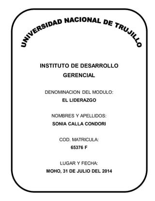 INSTITUTO DE DESARROLLO
GERENCIAL
DENOMINACION DEL MODULO:
EL LIDERAZGO
NOMBRES Y APELLIDOS:
SONIA CALLA CONDORI
COD. MATRICULA:
65376 F
LUGAR Y FECHA:
MOHO, 31 DE JULIO DEL 2014
 