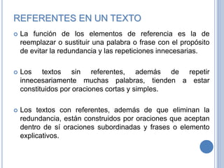 REFERENTES EN UN TEXTO
 La función de los elementos de referencia es la de
reemplazar o sustituir una palabra o frase con el propósito
de evitar la redundancia y las repeticiones innecesarias.
 Los textos sin referentes, además de repetir
innecesariamente muchas palabras, tienden a estar
constituidos por oraciones cortas y simples.
 Los textos con referentes, además de que eliminan la
redundancia, están construidos por oraciones que aceptan
dentro de sí oraciones subordinadas y frases o elemento
explicativos.
 