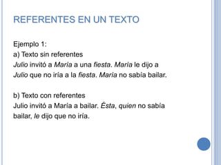 REFERENTES EN UN TEXTO
Ejemplo 1:
a) Texto sin referentes
Julio invitó a María a una fiesta. María le dijo a
Julio que no iría a la fiesta. María no sabía bailar.
b) Texto con referentes
Julio invitó a María a bailar. Ésta, quien no sabía
bailar, le dijo que no iría.
 