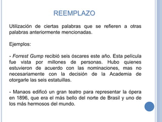 REEMPLAZO
Utilización de ciertas palabras que se refieren a otras
palabras anteriormente mencionadas.
Ejemplos:
- Forrest Gump recibió seis óscares este año. Esta película
fue vista por millones de personas. Hubo quienes
estuvieron de acuerdo con las nominaciones, mas no
necesariamente con la decisión de la Academia de
otorgarle las seis estatuillas.
- Manaos edificó un gran teatro para representar la ópera
en 1896, que era el más bello del norte de Brasil y uno de
los más hermosos del mundo.
 