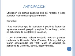 ANTICIPACIÓN
Utilización de ciertas palabras que se refieren a otras
palabras mencionadas posteriormente.
Ejemplos:
- Las medicinas que le recetaron al paciente fueron las
siguientes: amoxil, posipén y septrín. Sin embargo, estas
no detuvieron lo inevitable: la infección.
- Los musulmanes habían ocupado muchas grandes
ciudades de Hispania: Écija, Córdoba, Toledo y Astorga
fueron conquistadas por Tárik; Muza se adjudicó los
poblados de Carmona, Sevilla, Béjar y Mérida.
 