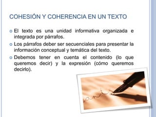 COHESIÓN Y COHERENCIA EN UN TEXTO
 El texto es una unidad informativa organizada e
integrada por párrafos.
 Los párrafos deber ser secuenciales para presentar la
información conceptual y temática del texto.
 Debemos tener en cuenta el contenido (lo que
queremos decir) y la expresión (cómo queremos
decirlo).
 