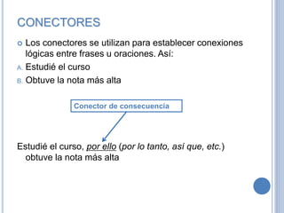 CONECTORES
 Los conectores se utilizan para establecer conexiones
lógicas entre frases u oraciones. Así:
A. Estudié el curso
B. Obtuve la nota más alta
Estudié el curso, por ello (por lo tanto, así que, etc.)
obtuve la nota más alta
Conector de consecuencia
 