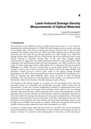4
Laser-Induced Damage Density
Measurements of Optical Materials
Laurent Lamaignère
CEA, DAM, CESTA, BP N°2, F-33114 Le Barp,
France
1. Introduction
The prediction of the lifetime of optics in high power fusion lasers is a key point for
mastering the facilities (Bercegol et al., 2008). The laser damage scenario is seen as occurring
in two distinct steps. The first one concerns the damage occurrence due to the first optic
irradiation: the initiation step (Feit et al., 1999). Afterwards, damage sites are likely to grow
with successive new shots: the growth step (Norton et al., 2006 ; Negres et al., 2010). The
damage growth study requires the use of large beams due to the exponential nature of the
process, leading to centimetre damage sites. At the same time, damage density
measurements on large optics are mainly performed off-line by raster scanning the whole
component with small Gaussian beams (~1mm) (Lamaignère et al., 2007), except for a wide
range of results using larger beams which permit also a comparison between procedures
(DeMange et al., 2004). Tests are currently done at a given control fluence. The goal is to
irradiate a known area in order to reveal all the defects which could create damage. This
procedure, named rasterscan procedure, gives access to the optical damage densities
(Lamaignère et al., 2007). This measurement is accurate and reproducible (Lamaignère et al.,
2010). In standard tests (ISO standards, 2011), results are given in terms of damage
probability. This data treatment is size dependent; on the contrary, it is important to focus
the attention rather on the density of sites that damage at a given fluence.
The purpose of the present chapter is to explain how the knowledge of the entire test
parameters leads to a comparable and reproducible metrology whatever beam and test
characteristics. To this end, a specific mathematical treatment is implemented which takes
into account beam shape and overlap. This procedure, which leads to very low damage
densities with a good accuracy, is then compared with 1/1 tests using small beams. It is also
presented with a peculiar attention on data reduction. Indeed an appropriate treatment of
these tests results into damage densities gives at once good complementarity of the several
procedures and permits the use of one procedure or the other, depending on the need. This
procedure is also compared with tests realized with large beams (centimetre sized as used
on high power facilities). That permits to compare results given by specific table-top test
facilities with those really obtained on laser lines (Lamaignère et al., 2011).
In section 2, facilities using small and large beams are described. The several procedures
used are presented in section 3. Developments of data treatment and analysis are given in
section 4. Section 5 is devoted to the determination of error bars on both the fluence
www.intechopen.com
 