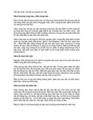 chế vận nhãn. Có thể có song thị hai mắt.
Viêm thượng củng mạc, viêm củng mạc
Nhìn chung viêm thượng củng mạc và củng mạc thường kèm tổn thương một số
mô trong nhãn cầu gây viêm củng-giác mạc, viêm màng bồ đào. Bệnh phát triển
với những hình thái sau:
Viêm củng mạc toả lan và viêm thượng củng mạc nốt hạt: Bệnh có liên quan tới
sự tăng cảm ứng với vi khuẩn (đặc biệt là với vi khuẩn lao), với nấm, virut,... Đa
số trường hợp bệnh khỏi khi điều trị bằng cocticoid, nhưng nếu tái phát nhiều lần
thì cần phải điều trị giải mẫn cảm phối hợp.
Viêm củng mạc có nốt hoại tử: Khó tìm nguyên nhân, xong thấy rằng bệnh có liên
quan với nguyên nhân thấp khớp, bệnh u hạt Wegener, viêm đa sụn, luput ban
đỏ,... Bệnh bắt đầu bằng những nốt gồ cao trên củng mạc, cương tụ ở xung
quanh, ấn đau. Đây là những ổ vi apxe có mủ hoặc hoại tử. Bệnh có thể kéo dài
vài tuần, củng mạc mỏng đi và có thể hoại tử. Điều trị bằng cocticoid tại chỗ ít
hiệu quả, cần phối hợp điều trị toàn thân và bổ xung thêm thuốc chống viêm
không steroid.
Viêm tổ chức hốc mắt
Nguyên nhân thường do có ổ viêm ở vùng lân cận (mụn, lẹo mi bị chích nặn sớm),
nhiễm trùng đến theo đường máu.
Triệu chứng: đau nhức mắt dữ dội , đau lan lên đầu. Thị lực giảm nhiều do viêm
lan tới thị thần kinh. Mi sưng đỏ, phù. Kết mạc phù mạnh, lồi qua khe mi. Nhãn
cầu lồi thẳng trục, liệt vận nhãn. Mất cảm giác giác mạc. Soi đáy mắt thấy có phù
đĩa thị. Toàn thân: sốt cao, mệt mỏi, hạch trước tai sưng, công thức máu có tăng
số lượng bạch cầu (tăng tỉ lệ bạch cầu đa nhân trung tính).
Điều trị tích cực và kịp thời bằng chống viêm, giảm phù (tại chỗ và toàn thân),
giảm đau, nâng cao thể trạng.
Viêm mủ toàn bộ nhãn cầu
Triệu chứng: đau nhức mắt và đầu dữ dội, đau liên tục, kích thích, thị lực mất
hoàn toàn. Mi sưng đỏ và phù nề dữ dội. Kết mạc nhãn cầu xung huyết và phù nề
mạnh, phòi qua khe mi. Có thể có thủng củng -kết mạc và có mủ chảy ra. Nhãn
cầu lồi thẳng trục, lồi nhiều, liệt vận nhãn.Giác mạc đục, có thể có mủ trong tiền
phòng và nội nhãn và mủ có thể chảy ra ngoài nếu giác mạc thủng. Toàn thân:
bệnh nhân sốt cao, kém ăn, mất ngủ. Hạch trước tai sưng và đau.
Điều trị: điều trị nội khoa không có hiệu quả, thường phải khoét bỏ nhãn cầu.
 