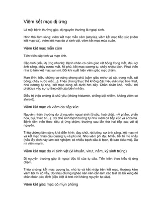 Viêm kết mạc dị ứng
Là một bệnh thường gặp, dị nguyên thường là ngoại sinh.
Hình thái lâm sàng: viêm kết mạc mẫn cảm (atopia), viêm kết mạc tiếp xúc (viêm
kết mạc-da), viêm kết mạc do vi sinh vật, viêm kết mạc mùa xuân.
Viêm kết mạc mẫn cảm
Tiến triển cấp tính và mạn tính.
Cấp tính (kiểu dị ứng nhanh): Bệnh nhân có cảm giác rát bỏng trong mắt, đau sợ
ánh sáng, chảy nước mắt. Mi phù, kết mạc cương tụ, chảy nhiều dịch. Phát triển
nhú to trên kết mạc sụn mi. Đôi khi xuất hiện viêm giác mạc chấm.
Mạn tính: triệu chứng cơ năng phong phú (cảm giác nnhư có cát trong mắt, rát
bỏng, chảy nước mắt,...). Triệu chứng thực thể không đặc hiệu (kết mạc hơi nhợt,
nhú cương tụ nhẹ, kết mạc cùng đồ dưới hơi dày. Chẩn đoán khó, nhiều khi
phảidựa vào sự tự theo dõi của bệnh nhân.
Điều trị triệu chứng là chủ yếu (kháng histamin, chống bội nhiễm, kháng viêm có
steroid).
Viêm kết mạc và viêm da tiếp xúc
Nguyên nhân thường do dị nguyên ngoại sinh (thuốc, hoá chất, mỹ phẩm, phấn
hoa, bụi, thức ăn...). Cơ chế sinh bệnh tương tự như viêm da tiếp xúc và eczema.
Bệnh tiến triển theo kiểu dị ứng chậm, thường sau lần thứ hai tiếp xúc với dị
nguyên.
Triệu chứng lâm sàng khá điển hình: đau chói, rát bỏng, sợ ánh sáng. kết mạc mi
và kết mạc nhãn cầu cương tụ và phù nề. Nhú viêm phì đại. Nhiều tiết tố mủ nhầy
(nếu lấy dịch này làm xét nghiệm: có nhiều bạch cầu ái toan, tế bào biểu mô). Da
mi viêm mạnh.
Viêm kết mạc do vi sinh vật (vi khuẩn, virut, nấm, ký sinh trùng)
Dị nguyên thường gặp là ngoại độc tố của tụ cầu. Tiến triển theo kiểu dị ứng
chậm.
Triệu chứng: kết mạc cương tụ, nhú to và kết nhập trên kết mạc, thường kèm
viêm bờ mi có vẩy. Do triệu chứng nghèo nàn nên cần làm các test da bổ xung để
chẩn đoán xác định (đặc biệt là test với kháng nguyên tụ cầu).
Viêm kết giác mạc có mụn phỏng
3107765
 