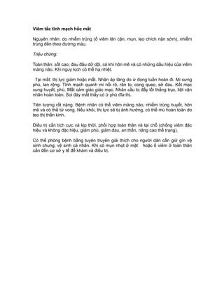 Viêm tắc tĩnh mạch hốc mắt
Nguyên nhân: do nhiễm trùng (ổ viêm lân cận, mụn, lẹo chích nặn sớm), nhiễm
trùng đến theo đường máu.
Triệu chứng:
Toàn thân: sốt cao, đau đầu dữ dội, có khi hôn mê và có những dấu hiệu của viêm
màng não. Khi nguy kịch có thể hạ nhiệt.
Tại mắt: thị lực giảm hoặc mất. Nhãn áp tăng do ứ đọng tuần hoàn đi. Mi sưng
phù, lan rộng. Tĩnh mạch quanh mi nổi rõ, rãn to, cong queo, sờ đau. Kết mạc
xung huyết, phù. Mất cảm giác giác mạc. Nhãn cầu bị đẩy lồi thẳng trục, liệt vận
nhãn hoàn toàn. Soi đáy mắt thấy có ứ phù đĩa thị.
Tiên lượng rất nặng. Bệnh nhân có thể viêm màng não, nhiễm trùng huyết, hôn
mê và có thể tử vong. Nếu khỏi, thị lực sẽ bị ảnh hưởng, có thể mù hoàn toàn do
teo thị thần kinh.
Điều trị cần tích cực và kịp thời, phối hợp toàn thân và tại chỗ (chống viêm đặc
hiệu và không đặc hiệu, giảm phù, giảm đau, an thần, nâng cao thể trạng).
Có thể phòng bệnh bằng tuyên truyền giải thích cho người dân cần giữ gìn vệ
sinh chung, vệ sinh cá nhân. Khi có mụn nhọt ở mặt hoặc ổ viêm ở toàn thân
cần đến cơ sở y tế để khám và điều trị.
 