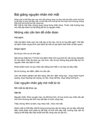 Bài giảng nguyên nhân mờ mắt
Khám mắt có thể thấy giác mạc nhỏ, tiền phòng nông, soi đáy mắt phải điều chỉnh kính hội
tụ để thấy rõ hình ảnh đáy mắt, có thể thấy hình ảnh gai thị nhỏ hoặc bình thường, không
thấy hình ảnh thoái hoá hắc võng mạc.
Mờ mắt là một triệu chứng quan trọng trong nhãn khoa. Trước một trường hợp
mờ mắt cần khám có hệ thống để tìm ra nguyên nhân.
Những việc cần làm để chẩn đoán
Hỏi bệnh
Cần hỏi bệnh nhân xem mờ mắt xảy ra khi nào, mờ từ từ hay đột ngột? .Hỏi tiền
sử bệnh nhân và gia đình (các bệnh tại mắt và các bệnh toàn thân có liên quan).
Khám bệnh
Đo thị lực nhìn xa và nhìn gần.
Nếu thị lực thấp hơn 7/10 thử cho bệnh nhân nhìn qua kính lỗ, nếu thị lực tăng lên
thì cho bệnh nhân đo khúc xạ, thử kính, nếu thị lực không tăng phải tiếp tục tìm
nguyên nhân các bệnh ở mắt
Khám phần trước và sau nhãn cầu (bằng sinh hiển vi và máy soi đáy mắt).
Đo thị trường, ám điểm, điểm mù nếu cần.
Làm các khám nghiệm cận lâm sàng: siêu âm, điện võng mạc , chụp mạch huỳnh
quang, chụp Xquang các xoang, sọ não, chụp cắt lớp, chụp cộng hưởng từ...
Các nguyên nhân gây mờ mắt từ từ
Mờ mắt do tật khúc xạ
Cận thị
Nguyên nhân: Khúc xạ giác mạc, do thể thuỷ tinh, do trục trước sau nhãn cầu dài
hơn bình thường nên ảnh của vật hiện ở trước võng mạc.
Triệu chứng: Nhìn xa kém, hay nheo mắt , nhức mỏi mắt.
Khám mắt có thể thấy mắt lồi trong trường hợp cận thị nặng, khi soi đáy mắt phải
điều chỉnh thêm kính phân kỳ để thấy rõ hình ảnh đáy mắt, trường hợp cận thị
nặng có thể thấy dấu hiệu thoái hoá hắc võng mạc do cận thị...
 