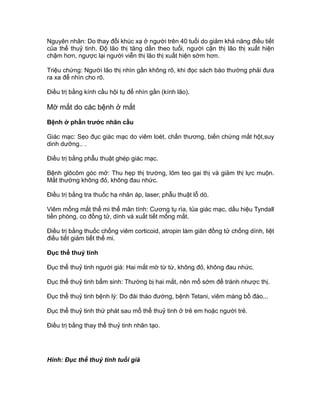 Nguyên nhân: Do thay đổi khúc xạ ở người trên 40 tuổi do giảm khả năng điều tiết
của thể thuỷ tinh. Độ lão thị tăng dần theo tuổi, người cận thị lão thị xuất hiện
chậm hơn, ngược lại người viễn thị lão thị xuất hiện sớm hơn.
Triệu chứng: Người lão thị nhìn gần không rõ, khi đọc sách báo thường phải đưa
ra xa để nhìn cho rõ.
Điều trị bằng kính cầu hội tụ để nhìn gần (kính lão).
Mờ mắt do các bệnh ở mắt
Bệnh ở phần trước nhãn cầu
Giác mạc: Sẹo đục giác mạc do viêm loét, chấn thương, biến chứng mắt hột,suy
dinh dưỡng.. .
Điều trị bằng phẫu thuật ghép giác mạc.
Bệnh glôcôm góc mở: Thu hẹp thị trường, lõm teo gai thị và giảm thị lực muộn.
Mắt thường không đỏ, không đau nhức.
Điều trị bằng tra thuốc hạ nhãn áp, laser, phẫu thuật lỗ dò.
Viêm mống mắt thể mi thể mãn tính: Cương tụ rìa, tủa giác mạc, dấu hiệu Tyndall
tiền phòng, co đồng tử, dính và xuất tiết mống mắt.
Điều trị bằng thuốc chống viêm corticoid, atropin làm giãn đồng tử chống dính, liệt
điều tiết giảm tiết thể mi.
Đục thể thuỷ tinh
Đục thể thuỷ tinh người già: Hai mắt mờ từ từ, không đỏ, không đau nhức.
Đục thể thuỷ tinh bẩm sinh: Thường bị hai mắt, nên mổ sớm để tránh nhược thị.
Đục thể thuỷ tinh bệnh lý: Do đái tháo đường, bệnh Tetani, viêm màng bồ đào...
Đục thể thuỷ tinh thứ phát sau mổ thể thuỷ tinh ở trẻ em hoặc người trẻ.
Điều trị bằng thay thể thuỷ tinh nhân tạo.
Hình: Đục thể thuỷ tinh tuổi già
 