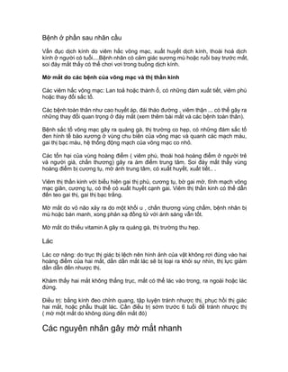 Bệnh ở phần sau nhãn cầu
Vẩn đục dịch kính do viêm hắc võng mạc, xuất huyết dịch kính, thoái hoá dịch
kính ở người có tuổi....Bệnh nhân có cảm giác sương mù hoặc ruồi bay trước mắt,
soi đáy mắt thấy có thể chơi vơi trong buồng dịch kính.
Mờ mắt do các bệnh của võng mạc và thị thần kinh
Các viêm hắc võng mạc: Lan toả hoặc thành ổ, có những đám xuất tiết, viêm phù
hoặc thay đổi sắc tố.
Các bệnh toàn thân như cao huyết áp, đái tháo đường , viêm thận ... có thể gây ra
những thay đổi quan trọng ở đáy mắt (xem thêm bài mắt và các bệnh toàn thân).
Bệnh sắc tố võng mạc gây ra quáng gà, thị trường co hẹp, có những đám sắc tố
đen hình tế bào xương ở vùng chu biên của võng mạc và quanh các mạch máu,
gai thị bạc màu, hệ thống động mạch của võng mạc co nhỏ.
Các tổn hại của vùng hoàng điểm ( viêm phù, thoái hoá hoàng điểm ở người trẻ
và người già, chấn thương) gây ra ám điểm trung tâm. Soi đáy mắt thấy vùng
hoàng điểm bị cương tụ, mờ ánh trung tâm, có xuất huyết, xuất tiết.. .
Viêm thị thần kinh với biểu hiện gai thị phù, cương tụ, bờ gai mờ, tĩnh mạch võng
mạc giãn, cương tụ, có thể có xuất huyết cạnh gai. Viêm thị thần kinh có thể dẫn
đến teo gai thị, gai thị bạc trắng.
Mờ mắt do vỏ não xảy ra do một khối u , chấn thương vùng chẩm, bệnh nhân bị
mù hoặc bán manh, xong phản xạ đồng tử với ánh sáng vẫn tốt.
Mờ mắt do thiếu vitamin A gây ra quáng gà, thị trường thu hẹp.
Lác
Lác cơ năng: do trục thị giác bị lệch nên hình ảnh của vật không rơi đúng vào hai
hoàng điểm của hai mắt, dần dần mắt lác sẽ bị loại ra khỏi sự nhìn, thị lực giảm
dần dẫn đến nhược thị.
Khám thấy hai mắt không thẳng trục, mắt có thể lác vào trong, ra ngoài hoặc lác
đứng.
Điều trị: bằng kính đeo chỉnh quang, tập luyện tránh nhược thị, phục hồi thị giác
hai mắt, hoặc phẫu thuật lác. Cần điều trị sớm trước 6 tuổi để tránh nhược thị
( mờ một mắt do không dùng đến mắt đó)
Các nguyên nhân gây mờ mắt nhanh
 