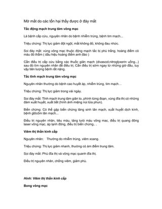 Mờ mắt do các tổn hại thấy được ở đáy mắt
Tắc động mạch trung tâm võng mạc
Là bệnh cấp cứu, nguyên nhân do bệnh nhiễm trùng, bệnh tim mạch...
Triệu chứng: Thị lực giảm đột ngột, mắt không đỏ, không đau nhức.
Soi đáy mắt: vùng võng mạc thuộc động mạch tắc bị phù trắng, hoàng điểm có
màu đỏ thẫm ( dấu hiệu hoàng điểm anh đào )
Cần điều trị cấp cứu bằng các thuốc giãn mạch (divascol,nitroglyxerin uống...)
sau đó tìm nguyên nhân để điều trị. Cần điều trị sớm ngay từ những giờ đầu, tuy
vậy tiên lượng bệnh rất nặng.
Tắc tĩnh mạch trung tâm võng mạc
Nguyên nhân thường do bệnh cao huyết áp, nhiễm trùng, tim mạch…
Triệu chứng: Thị lực giảm trong vài ngày.
Soi đáy mắt: Tĩnh mạch trung tâm giãn to, phình từng đoạn, vùng đĩa thị có những
đám xuất huyết, xuất tiết (hình ảnh miệng núi lửa phun).
Biến chứng: Có thể gặp biến chứng tăng sinh tân mạch, xuất huyết dịch kính,
bệnh glôcôm tân mạch...
Điều trị nguyên nhân, tiêu máu, tăng tưói máu võng mac, điều trị quang đông
laser võng mạc, áp lạnh đông, điều trị biến chứng.. .
Viêm thị thần kinh cấp
Nguyên nhân: Thường do nhiễm trùng, viêm xoang.
Triệu chứng: Thị lực giảm nhanh, thường có ám điểm trung tâm.
Soi đáy mắt: Phù đĩa thị và võng mạc quanh đĩa thị.
Điều trị nguyên nhân, chống viêm, giảm phù.
Hình: Viêm thị thần kinh cấp
Bong võng mạc
 
