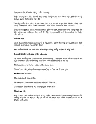 Nguyên nhân: Cận thị nặng, chấn thương...
Triệu chứng: Lúc đầu có thể thấy chớp sáng trước mắt, nhìn mọi vật biến dạng,
thị lực giảm, thị trường thay đổi
Soi đáy mắt: ánh đồng tử có màu xám nhạt tương ứng vùng bong, võng mạc
bong lồi ra phía trước có khi thành múi, các mạch máu uốn theo các múi.
Điều trị bằng phẫu thuật, mục đích hàn gắn vết rách, tháo dịch dưới võng mạc, ấn
độn củng mạc hoặc cắt dịch kính ấn độn võng mạc từ phía trong bằng khí hoặc
dầu silicon.
Bệnh Eales
Viêm thành tĩnh mạch xuất huyết ở người trẻ, bệnh thường gây xuất huyết dịch
kính và bệnh võng mạc phồn thịnh.
Mờ mắt nhanh do các tổn thương không thấy được ở đáy mắt
Bệnh thị thần kinh sau nhãn cầu cấp
Do viêm, nhiễm độc (cồn metylic, ethambutol...), nguyên nhân tổn thương ở xa
cực sau nhãn cầu nên không thấy biểu hiện bất thường ở đĩa thị.
Thị lực giảm nhanh, hay có ám điểm trung tâm.
Chẩn đoán bằng chụp Xquang, chụp cộng hưởng từ, đo sắc giác.
Mù tâm căn histerie
Thường gặp ở phụ nữ trẻ.
Thường mờ cả hai bên, phản xạ đồng tử vẫn còn.
Chẩn đoán sau khi loại trừ các nguyên nhân khác
Mù do vỏ não
Xảy ra sau một chấn thương ở vùng chẩm, bệnh nhân bị mù nhưng ở nhãn cầu
không thấy có tổn hại gì. Thị lực có thể hồi phục một phần hoặc bệnh để lại di
chứng vĩnh viễn.
 