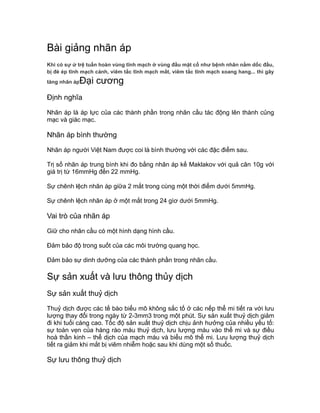 Bài giảng nhãn áp
Khi có sự ứ trệ tuần hoàn vùng tĩnh mạch ở vùng đầu mặt cổ như bệnh nhân nằm dốc đầu,
bị đè ép tĩnh mạch cảnh, viêm tắc tĩnh mạch mắt, viêm tắc tĩnh mạch xoang hang... thì gây
tăng nhãn ápĐại cương
Định nghĩa
Nhãn áp là áp lực của các thành phần trong nhãn cầu tác động lên thành củng
mạc và giác mạc.
Nhãn áp bình thường
Nhãn áp người Việt Nam được coi là bình thường với các đặc điểm sau.
Trị số nhãn áp trung bình khi đo bằng nhãn áp kế Maklakov với quả cân 10g với
giá trị từ 16mmHg đến 22 mmHg.
Sự chênh lệch nhãn áp giữa 2 mắt trong cùng một thời điểm dưới 5mmHg.
Sự chênh lệch nhãn áp ở một mắt trong 24 gìơ dưới 5mmHg.
Vai trò của nhãn áp
Giữ cho nhãn cầu có một hình dạng hình cầu.
Đảm bảo độ trong suốt của các môi trường quang học.
Đảm bảo sự dinh dưỡng của các thành phần trong nhãn cầu.
Sự sản xuất và lưu thông thủy dịch
Sự sản xuất thuỷ dịch
Thuỷ dịch được các tế bào biểu mô không sắc tố ở các nếp thể mi tiết ra với lưu
lượng thay đổi trong ngày từ 2-3mm3 trong một phút. Sự sản xuất thuỷ dịch giảm
đi khi tuổi càng cao. Tốc độ sản xuất thuỷ dịch chịu ảnh hưởng của nhiều yếu tố:
sự toàn vẹn của hàng rào máu thuỷ dịch, lưu lượng máu vào thể mi và sự điều
hoà thần kinh – thể dịch của mạch máu và biểu mô thể mi. Lưu lượng thuỷ dịch
tiết ra giảm khi mắt bị viêm nhiễm hoặc sau khi dùng một số thuốc.
Sự lưu thông thuỷ dịch
 