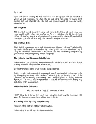 Dịch kính
Dịch kính chiếm khoảng 4/5 thể tích nhãn cầu. Trong dịch kính có hai chất là
vitrein và axit hyaluroic, hai chát này có khả năng hút nước rất mạnh. Bình
thường dịch kính có pH là 7,7. Khi dịch kính bị kiềm hoá sẽ giữ nước lại và gây
tăng nhãn áp.
Thể thuỷ tinh
Thể thuỷ tinh là một thấu kính trong suốt hai mặt lồi, không có mạch máu nằm
ngay sau bình diện mống mắt và đồng tử. Do vị trí giải phẫu của thể thuỷ tinh mà
những bất thường về mặt vị trí giải phẫu cũng như cấu trúc của nó đều có thể ảnh
hưởng tới quá trình dẫn lưu thuỷ dịch và ảnh hưởng tới nhãn áp.
Trở lưu thuỷ dịch
Thuỷ dịch là yếu tố quan trọng nhất liên quan trực tiếp đến nhãn áp. Thuỷ dịch liên
tục được bài tiết ra từ các tua thể mi, lưu thông từ hâu phòng ra tiền phòng qua lỗ
đồng tử, sau đó và sau đó thoát ra khỏi nhãn cầu theo con đường vùng bè củng
giác mạc và con đường màng bồ đào củng mạc.
Thuỷ dịch tự lưu thông cần hai điều kiện
Chênh lệch áp lực giữa trong và ngoài nhãn cầu (tức là sự chênh lệch giữa áp lực
ở trong nhãn cầu và áp lực tĩnh mạch nước).
Sự lưu thông tại lỗ đồng tử và vùng bè củng giác mạc
Bất kỳ nguyên nhân nào ảnh hưởng đến 2 yếu tố trên đều ảnh hưởng đến nhãn
áp. Nếu gọi áp lực trong nhãn cầu là PO (nhãn áp), áp lực tĩnh mạch nước là PV
(Bình thường từ 9mmHg - 10 mmHg) , lưu lượng thuỷ dịch là D(bằng 1,9mm3/
1phút), và R là trở lưu thuỷ dịch(do tất cả các yếu tố làm cản trở sự lưu thông thuỷ
dịch trong nhãn cầu tạo nên).
Theo công thức Goldmann
PO - PV = D x R Hay là PO =D x R + PV
Khi Pv tăng tức là áp lực tĩnh mạch nước tăng lên như trong tắc tĩnh mạch mắt,
viêm tắc tĩnh mạch xoang hang sẽ làm tăng nhãn áp.
Khi R tăng nhãn áp cũng tăng lên ví dụ
Khi dính mống mắt với mặt trước thể thuỷ tinh.
Nghẽn đồng tử do thể thuỷ tinh hoặc dịch kính.
 