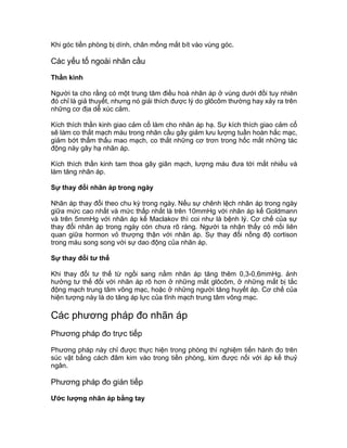 Khi góc tiền phòng bị dính, chân mống mắt bít vào vùng góc.
Các yếu tố ngoài nhãn cầu
Thần kinh
Người ta cho rằng có một trung tâm điều hoà nhãn áp ở vùng dưới đồi tuy nhiên
đó chỉ là giả thuyết, nhưng nó giải thích được lý do glôcôm thường hay xảy ra trên
những cơ địa dễ xúc cảm.
Kích thích thần kinh giao cảm cổ làm cho nhãn áp hạ. Sự kích thích giao cảm cổ
sẽ làm co thắt mạch máu trong nhãn cầu gây giảm lưu lượng tuần hoàn hắc mạc,
giảm bớt thẩm thấu mao mạch, co thắt những cơ trơn trong hốc mắt những tác
động này gây hạ nhãn áp.
Kích thích thần kinh tam thoa gây giãn mạch, lượng máu đưa tới mắt nhiều và
làm tăng nhãn áp.
Sự thay đổi nhãn áp trong ngày
Nhãn áp thay đổi theo chu kỳ trong ngày. Nếu sự chênh lệch nhãn áp trong ngày
giữa mức cao nhất và mức thấp nhất là trên 10mmHg với nhãn áp kế Goldmann
và trên 5mmHg với nhãn áp kế Maclakov thì coi như là bệnh lý. Cơ chế của sự
thay đổi nhãn áp trong ngày còn chưa rõ ràng. Người ta nhận thấy có mối liên
quan giữa hormon vỏ thượng thận với nhãn áp. Sự thay đổi nồng độ cortison
trong máu song song với sự dao động của nhãn áp.
Sự thay đổi tư thế
Khi thay đổi tư thế từ ngồi sang nằm nhãn áp tăng thêm 0,3-0,6mmHg. ảnh
hưởng tư thế đối với nhãn áp rõ hơn ở những mắt glôcôm, ở những mắt bị tắc
động mạch trung tâm võng mạc, hoặc ở những người tăng huyết áp. Cơ chế của
hiện tượng này là do tăng áp lực của tĩnh mạch trung tâm võng mạc.
Các phương pháp đo nhãn áp
Phương pháp đo trực tiếp
Phương pháp này chỉ được thực hiện trong phòng thí nghiệm tiến hành đo trên
súc vật bằng cách đâm kim vào trong tiền phòng, kim được nối với áp kế thuỷ
ngân.
Phương pháp đo gián tiếp
Ước lượng nhãn áp bằng tay
 