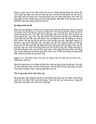 Dùng 2 ngón tay trỏ sờ nắn nhãn cầu qua mi, đánh giá độ căng của nhãn cầu
dưới ngón tay. Nếu một mắt có nhãn áp cao hơn bình thường khi sờ nắn sẽ có
cảm giác bên đó căng hơn. Phương pháp này chỉ phân biệt được khi nhãn áp
tăng giảm rõ rệt. Trong những trường hợp glôcôm cấp diễn nhãn áp tăng cao có
thể thấy nhãn cầu căng cứng như hòn bi.
Đo bằng nhãn áp kế
Nhãn áp kế Maclakov có thể ước lượng được nhãn áp thông qua việc đo đường
kính giác mạc bị đè bẹp với một lực cố định (P = W /A trong đó P là nhãn áp, W là
trọng lượng quả cân, A là diện tích bị đè bẹp). Bộ nhãn áp gồm bốn quả cân có
trọng lượng 5g, 7,5g, 10g, 15g. Quả cân hình trụ trong chứa viên chì, hai đầu xoè
rộng. Mặt của hai đầu quả cân được cấu tạo bằng hai mặt đá phẳng có đường
kính 10mm. Khi đo nhã áp thì lấy mực vào hai đầu quả cân, đặt bệnh nhân ở tư
thế nằm, gây tê bề mặt giác mạc. Hơ đầu quả cân trên ngọn lửa đền cồn để sát
trùng, sau khi đầu quả cân đã nguội đặt nhẹ nhàng quả cân lên giác mạc, hạ cần
quả cân sao cho toàn bộ trọng lượng quả cân đè lên nhãn cầu. Nhấc quả cân ra
khỏi bề mặt giác mạc, sau đó đem quả cân in trên giấy đã được thấm ướt bằng
cồn và đọc kết quả với thước quy định. Hiện nay ở Việt nam đang sử dụng phổ
biến nhãn áp kế này với quả cân 10g.
Ngoài ra ở Việt Nam hiện nay còn sử dụng một số nhãn áp kế khác như :
Goldmann, Schiotz.
Một số trường hợp cần chống chỉ định đo nhãn áp bằng nhãn áp kế như: Khi mắt
có viêm kết giác mạc có tính chất lây lan, mắt có tổn thương mất biểu mô giác
mạc (loét, trợt giác mạc), những ngày đầu sau mổ.
Phương pháp theo dõi nhãn áp
Để phát hiện sớm Glôcôm người ta có thể theo dõi nhãn áp cho bệnh nhân bằng
cánh đo từ 2 đến 6 lần trong một ngày. Theo dõi liên tục trong vòng 3 ngày để
phát hiện thời điểm cao nhãn áp trong ngày.
 