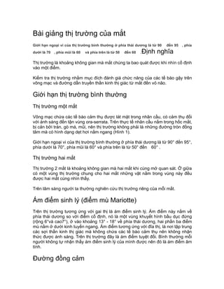 Bài giảng thị trường của mắt
Giới hạn ngoại vi của thị trường bình thường ở phía thái dương là từ 90 đến 95 , phía
dưới là 70 , phía mũi là 60 và phía trên là từ 50 đến 60 .Định nghĩa
Thị trường là khoảng không gian mà mắt chúng ta bao quát được khi nhìn cố định
vào một điểm.
Kiểm tra thị trường nhằm mục đích đánh giá chức năng của các tế bào gậy trên
võng mạc và đường dẫn truyền thần kinh thị giác từ mắt đến vỏ não.
Giới hạn thị trường bình thường
Thị trường một mắt
Võng mạc chứa các tế bào cảm thụ được lát mặt trong nhãn cầu, có cảm thụ đối
với ánh sáng đến tận vùng ora-serrata. Trên thực tế nhãn cầu nằm trong hốc mắt,
bị cản bởi trán, gò má, mũi, nên thị trường không phải là những đường tròn đồng
tâm mà có hình dạng dẹt hơi nằm ngang (Hình 1).
Giới hạn ngoại vi của thị trường bình thường ở phía thái dương là từ 90° đến 95°,
phía dưới là 70°, phía mũi là 60° và phía trên là từ 50° đến 60° .
Thị trường hai mắt
Thị trường 2 mắt là khoảng không gian mà hai mắt khi cùng mở quan sát. Ở giữa
có một vùng thị trường chung cho hai mắt những vật nằm trong vùng này đều
được hai mắt cùng nhìn thấy.
Trên lâm sàng người ta thường nghiên cứu thị trường riêng của mỗi mắt.
Ám điểm sinh lý (điểm mù Mariotte)
Trên thị trường tương ứng với gai thị là ám điểm sinh lý. Ám điểm này nằm về
phía thái dương so với điểm cố định, nó là một vùng khuyết hình bầu dục đứng
(rộng 6°và cao7°), ở vào khoảng 13° - 18° về phía thái dương, hai phần ba điểm
mù nằm ở dưới kinh tuyến ngang. Ám điểm tương ứng với đĩa thị, là nơi tập trung
các sợi thần kinh thị giác mà không chứa các tế bào cảm thụ nên không nhận
thức được ánh sáng. Trên thị trường đây là ám điểm tuyệt đối. Bình thường mỗi
người không tự nhận thấy ám điểm sinh lý của mình được nên đó là ám điểm âm
tính.
Đường đồng cảm
 