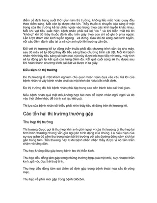 điểm cố định trong suốt thời gian làm thị trường, không liếc mắt hoặc quay đầu
theo điểm sáng. Mắt còn lại được che kín. Thầy thuốc di chuyển tiêu sáng ở mặt
trong của thị trường kế từ phía ngoài vào trong theo các kinh tuyến khác nhau.
Mỗi khi vật tiêu xuất hiện bệnh nhân phải trả lời "có " và khi biến mất trả lời
"không" khi đó thầy thuốc đánh dấu trên giấy theo con chỉ số ghi ở phía ngoài.
Lần lượt khám các kinh tuyến ngang và đứng. Sau khi đo xong các kinh tuyến,
nối các điểm đánh dấu lại ta sẽ có ranh giới thị trường cần đo.
Đối với thị trường kế tự động thầy thuốc phải đặt chương trình cần đo cho máy,
sau đó máy sẽ tự động thay đổi tiêu sáng theo chương trình cài đặt. Mỗi khi bệnh
nhân nhìn thấy tiêu sáng sẽ bấm nút, nút này được nối trực tiếp với máy, máy tính
sẽ tự động ghi lại kết quả của từng điểm đo. Kết quả cuối cùng sẽ thu được sau
khi hoàn thành chương trình cài đặt và được in ra giấy.
Điều kiện đo thị trường
Đo thị trường là một khám nghiệm chủ quan hoàn toàn dựa vào câu trả lời của
bệnh nhân vì vậy bệnh nhân phải có một trình độ hiểu biết nhất định.
Đo thị trường đòi hỏi bệnh nhân phải tập trung cao nên tránh kéo dài thời gian.
Nếu bệnh nhân quá mệt mỏi,không hợp tác nên để bệnh nhân nghỉ ngơi và đo
vào thời điểm khác để tránh sai lạc kết quả.
Thị lực của bệnh nhân tối thiểu phải nhìn thấy tiêu di động trên thị trường kế.
Các tổn hại thị trường thường gặp
Thu hẹp thị trường
Thị trường được gọi là thu hẹp khi ranh giới ngoại vi của thị trường bị thu hẹp lại
hơn bình thường nhưng vẫn giữ nguyên hình dạng của chúng. Là biểu hiện của
sự suy giảm độ cảm thụ trong toàn bộ thị trường với các đường đồng cảm xích lại
gần trung tâm. Tổn thương này ít khi bệnh nhân nhận thấy được vì nó tiến triển
chậm và tăng dần.
Thu hẹp không đều gặp trong bệnh teo thị thần kinh.
Thu hẹp đều đồng tâm gặp trong những trường hợp quá mệt mỏi, suy nhược thần
kinh; giả vờ, đục thể thuỷ tinh.
Thu hẹp đều đồng tâm sát điểm cố định gặp trong bệnh thoái hoá sắc tố võng
mạc.
Thu hẹp về phía mũi gặp trong bệnh Glôcôm.
 