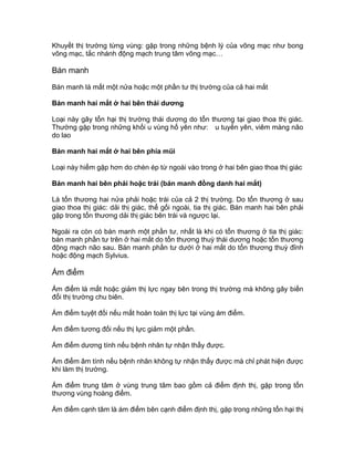Khuyết thị trường từng vùng: gặp trong những bệnh lý của võng mạc như bong
võng mạc, tắc nhánh động mạch trung tâm võng mạc…
Bán manh
Bán manh là mất một nửa hoặc một phần tư thị trường của cả hai mắt
Bán manh hai mắt ở hai bên thái dương
Loại này gây tổn hại thị trường thái dương do tổn thương tại giao thoa thị giác.
Thường gặp trong những khối u vùng hố yên như: u tuyến yên, viêm màng não
do lao
Bán manh hai mắt ở hai bên phía mũi
Loại này hiếm gặp hơn do chèn ép từ ngoài vào trong ở hai bên giao thoa thị giác
Bán manh hai bên phải hoặc trái (bán manh đồng danh hai mắt)
Là tổn thương hai nửa phải hoặc trái của cả 2 thị trường. Do tổn thương ở sau
giao thoa thị giác: dải thị giác, thể gối ngoài, tia thị giác. Bán manh hai bên phải
gặp trong tổn thương dải thị giác bên trái và ngược lại.
Ngoài ra còn có bán manh một phần tư, nhất là khi có tổn thương ở tia thị giác:
bán manh phần tư trên ở hai mắt do tổn thương thuỳ thái dương hoặc tổn thương
động mạch não sau. Bán manh phần tư dưới ở hai mắt do tổn thương thuỳ đỉnh
hoặc động mạch Sylvius.
Ám điểm
Ám điểm là mất hoặc giảm thị lực ngay bên trong thị trường mà không gây biến
đổi thị trường chu biên.
Ám điểm tuyệt đối nếu mất hoàn toàn thị lực tại vùng ám điểm.
Ám điểm tương đối nếu thị lực giảm một phần.
Ám điểm dương tính nếu bệnh nhân tự nhận thấy được.
Ám điểm âm tính nếu bệnh nhân không tự nhận thấy được mà chỉ phát hiện được
khi làm thị trường.
Ám điểm trung tâm ở vùng trung tâm bao gồm cả điểm định thị, gặp trong tổn
thương vùng hoàng điểm.
Ám điểm cạnh tâm là ám điểm bên cạnh điểm định thị, gặp trong những tổn hại thị
 