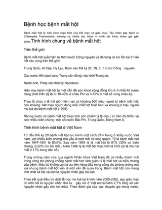 Bệnh học bệnh mắt hột
Bệnh mắt hột là một viêm mạn tính của kết mạc và giác mạc. Tác nhân gây bệnh là
Chlamydia Trachomatis, nhưng có nhiều tác nhân vi sinh vật khác tham gia gây
bệnh.Tình hình chung về bệnh mắt hột
Trên thế giới
Bệnh mắt hột xuất hiện từ thời trước Công nguyên và đã từng có lúc tồn tại ở hầu
hết các vùng trên thế giới:
Trung Quốc, Ai Cập, Hy Lạp, Rom vào thế kỷ 27, 19, 5, 1 trước Công nguyên.
Các nước Hồi giáo(vùng Trung cận đông) vào thời Trung cổ.
Nước Anh, Pháp vào thời kỳ Napoleon.
Hiện nay bệnh mắt hột là một vấn đề sức khoẻ cộng đồng lớn ở ít nhất 46 nước
đang phát triển (tỷ lệ từ 10-40% ở châu Phi và 3-15% ở một số vùng châu A).
Theo tổ chức y tế thế giới hiện nay có khoảng 500 triệu người bị bệnh mắt hột,
còn khoảng 146 triệu người đang mắc mắt hột hoạt tính và khoảng 6 triệu người
mù loà do bệnh mắt hột (1995).
Những nước có bệnh mắt hột hoạt tính còn chiếm tỷ lệ cao ( từ trên 20-50%) và
còn nhiều biến chứng: một số nước Bắc Phi, Trung Quốc, Đông Nam A.
Tình hình bệnh mắt hột ở Việt Nam
Từ đầu thế kỷ 20 bệnh mắt hột lưu hành một cách trầm trọng ở khắp nước Việt
nam, với nhiều biến chứng chủ yếu là toét mắt và lông quặm. Tỷ lệ bệnh mắt hột
năm 1947-1951 là 85,6%. Sau năm 1954 tỷ lệ mắt hột là 81% (30% có biến
chứng, 0,22% mù hai mắt). Năm 1986 tỷ lệ mắt hột hoạt tính là 20% (tỷ lệ mù hai
mắt 0,17% trong dân số).
Trong những năm vừa qua ngành Nhãn khoa Việt Nam đã có nhiều thành tích
trong công tác phòng chống bệnh mắt hột: làm giảm tỷ lệ mắt hột và biến chứng
của bệnh. Mặc dù không còn là ưu tiên hàng đầu trong công tác phòng chống mù
loà nhưng bệnh mắt hột vẫn là một vấn đề quan trọng. Bệnh mắt hột còn mang
tính chất xã hội và còn là nguyên nhân gây mù loà.
Theo kết quả điều tra dịch tễ học mù loà tại 8 tỉnh năm 2000-2002, sẹo giác mạc
do mắt hôt là nguyên nhân thứ tư gây mù ở Việt nam(chiếm 2,7% tổng số các
nguyên nhân gây mù hai mắt). Theo đánh giá của các chuyên gia trong nước,
 