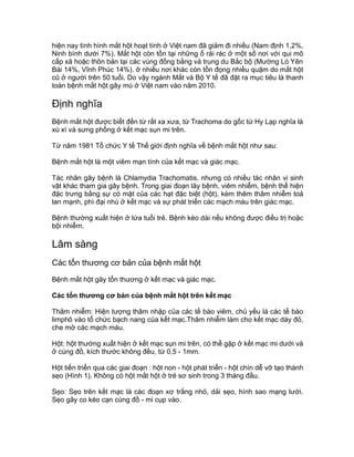hiện nay tình hình mắt hột hoạt tính ở Việt nam đã giảm đi nhiều (Nam định 1,2%,
Ninh bình dưới 7%). Mắt hột còn tồn tại những ổ rải rác ở một số nơi với qui mô
cấp xã hoặc thôn bản tại các vùng đồng bằng và trung du Bắc bộ (Mường Ló Yên
Bái 14%, Vĩnh Phúc 14%). ở nhiều nơi khác còn tồn đọng nhiều quặm do mắt hột
cũ ở người trên 50 tuổi. Do vậy ngành Mắt và Bộ Y tế đã đặt ra mục tiêu là thanh
toán bệnh mắt hột gây mù ở Việt nam vào năm 2010.
Định nghĩa
Bệnh mắt hột được biết đến từ rất xa xưa, từ Trachoma do gốc từ Hy Lạp nghĩa là
xù xì và sưng phồng ở kết mạc sụn mi trên.
Từ năm 1981 Tổ chức Y tế Thế giới định nghĩa về bệnh mắt hột như sau:
Bệnh mắt hột là một viêm mạn tính của kết mạc và giác mạc.
Tác nhân gây bệnh là Chlamydia Trachomatis, nhưng có nhiều tác nhân vi sinh
vật khác tham gia gây bệnh. Trong giai đoạn lây bệnh, viêm nhiễm, bệnh thể hiện
đặc trưng bằng sự có mặt của các hạt đặc biệt (hột), kèm thêm thâm nhiễm toả
lan mạnh, phì đại nhú ở kết mạc và sự phát triển các mạch máu trên giác mạc.
Bệnh thường xuất hiện ở lứa tuổi trẻ. Bệnh kéo dài nếu không được điều trị hoặc
bội nhiễm.
Lâm sàng
Các tổn thương cơ bản của bệnh mắt hột
Bệnh mắt hột gây tổn thương ở kết mạc và giác mạc.
Các tổn thương cơ bản của bệnh mắt hột trên kết mạc
Thâm nhiễm: Hiện tượng thâm nhập của các tế bào viêm, chủ yếu là các tế bào
limphô vào tổ chức bạch nang của kết mạc.Thâm nhiễm làm cho kết mạc dày đỏ,
che mờ các mạch máu.
Hột: hột thường xuất hiện ở kết mạc sụn mi trên, có thể gặp ở kết mạc mi dưới và
ở cùng đồ, kích thước không đều, từ 0,5 - 1mm.
Hột tiến triển qua các giai đoạn : hột non - hột phát triển - hột chín dễ vỡ tạo thành
sẹo (Hình 1). Không có hột mắt hột ở trẻ sơ sinh trong 3 tháng đầu.
Sẹo: Sẹo trên kết mạc là các đoạn xơ trắng nhỏ, dải sẹo, hình sao mạng lưới.
Sẹo gây co kéo cạn cùng đồ - mi cụp vào.
 