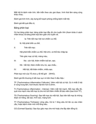 Mắt hột là bệnh mãn tính, tiến triển theo các giai đoạn, hình thái lâm sàng cũng
khác nhau.
Đánh giá tình hình, xây dựng kế hoạch phòng chống bệnh mắt hột.
Đánh giá kết quả điều trị.
Bảng phân loại
Có hai bảng phân loại: bảng phân loại đầy đủ cho tuyến tỉnh (tham khảo ở sách
nhãn khoa) và bảng phân loại đơn giản cho tuyến xã.
I: Ia: Trên kết mạc hột non chiếm ưu thế.
Ib: Hột phát triển ưu thế.
II: Trên kết mạc:
Hột phát triển chiếm ưu thế. Hột chín, có thể đúc nhập lại.
Trên giác mạc có hột, màng máu.
III: IIIa : còn hột, thâm nhiễm toả lan, sẹo.
IIIb : hết hột, thâm nhiễm khu trú, sẹo nhiều .
IV: Hết hột, hết thâm nhiễm, nhiều sẹo.
Phân loại mới của Tổ chức y tế thế giới (WHO).
Đánh giá tổn thương ở kết mạc sụn mi trên theo 5 dấu hiệu :
TF (Trachomatous inflammation Follicular): Viêm mắt hột có hột. Có ít nhất 5 hột
ở vùng trung tâm, kích thước hột lớn hơn 0,5mm.
TI (Trachomatous inflammation - Intense): Viêm mắt hột mạnh. Kết mạc dầy đỏ,
quá nửa mạch máu kết mạc bị che mờ bởi thâm nhiễm tế bào viêm (bao trùm TF).
TS (Trachomatous Scarring): Sẹo kết mạc do mắt hột. Sẹo trên kết mạc là những
đoạn xơ trắng, dải sẹo, hình sao, mạng lưới.
TT (Trachomatous Trichiasis): Lông xiêu. Có từ 1 lông xiêu trở lên cọ vào nhãn
cầu, hoặc bệnh nhân mới nhổ lông xiêu.
CO (Corneal Opacity): Sẹo đục giác mạc che mờ hoặc che lấp diện đồng tử.
 