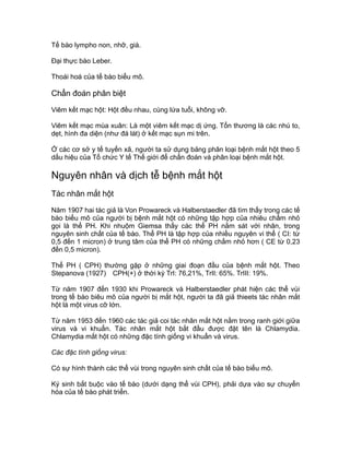 Tế bào lympho non, nhỡ, già.
Đại thực bào Leber.
Thoái hoá của tế bào biểu mô.
Chẩn đoán phân biệt
Viêm kết mạc hột: Hột đều nhau, cùng lứa tuổi, không vỡ.
Viêm kết mạc mùa xuân: Là một viêm kết mạc dị ứng. Tổn thương là các nhú to,
dẹt, hình đa diện (như đá lát) ở kết mạc sụn mi trên.
Ở các cơ sở y tế tuyến xã, người ta sử dụng bảng phân loại bệnh mắt hột theo 5
dấu hiệu của Tổ chức Y tế Thế giới để chẩn đoán và phân loại bệnh mắt hột.
Nguyên nhân và dịch tễ bệnh mắt hột
Tác nhân mắt hột
Năm 1907 hai tác giả là Von Prowareck và Halberstaedler đã tìm thấy trong các tế
bào biểu mô của người bị bệnh mắt hột có những tập hợp của nhiêu chấm nhỏ
gọi là thể PH. Khi nhuộm Giemsa thấy các thể PH nằm sát với nhân, trong
nguyên sinh chất của tế bào. Thể PH là tập hợp của nhiều nguyên vi thể ( CI: từ
0,5 đến 1 micron) ở trung tâm của thể PH có những chấm nhỏ hơn ( CE từ 0,23
đến 0,5 micron).
Thể PH ( CPH) thường gặp ở những giai đoạn đầu của bệnh mắt hột. Theo
Stepanova (1927) CPH(+) ở thời kỳ TrI: 76,21%, TrII: 65%. TrIII: 19%.
Từ năm 1907 đến 1930 khi Prowareck và Halberstaedler phát hiện các thể vùi
trong tế bào biêu mô của người bị mắt hột, người ta đã giả thieets tác nhân mắt
hột là một virus cỡ lớn.
Từ năm 1953 đến 1960 các tác giả coi tác nhân mắt hột nằm trong ranh giới giữa
virus và vi khuẩn. Tác nhân mắt hột bắt đầu được đặt tên là Chlamydia.
Chlamydia mắt hột có những đặc tính giống vi khuẩn và virus.
Các đặc tính giống virus:
Có sự hình thành các thể vùi trong nguyên sinh chất của tế bào biểu mô.
Ký sinh bắt buộc vào tế bào (dưới dạng thể vùi CPH), phải dựa vào sự chuyển
hóa của tế bào phát triển.
 