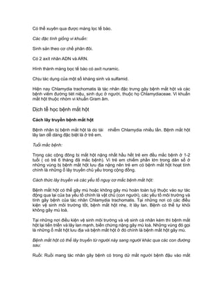 Có thể xuyên qua được màng lọc tế bào.
Các đặc tính giống vi khuẩn:
Sinh sản theo cơ chế phân đôi.
Có 2 axít nhân ADN và ARN.
Hình thành màng bọc tế bào có axít nuramic.
Chịu tác dụng của một số kháng sinh và sulfamid.
Hiện nay Chlamydia trachomatis là tác nhân đậc trưng gây bệnh mắt hột và các
bệnh viêm đường tiét niệu, sinh dục ở người, thuộc họ Chlamydiaceae. Vi khuẩn
mắt hột thuộc nhóm vi khuẩn Gram âm.
Dịch tễ học bệnh mắt hột
Cách lây truyền bệnh mắt hột
Bệnh nhân bị bệnh mắt hột là do tái nhiễm Chlamydia nhiều lần. Bệnh mắt hột
lây lan dễ dàng đậc biệt là ở trẻ em.
Tuổi mắc bệnh:
Trong các cộng đông bị mắt hột nặng nhất hầu hết trẻ em đều mắc bệnh ở 1-2
tuổi ( có trẻ 6 tháng đã mắc bệnh). Vì trẻ em chiếm phần lớn trong dân số ở
những vùng bị bệnh mắt hột lưu địa nặng nên trẻ em có bệnh mắt hột hoạt tính
chính là những ổ lây truyền chủ yếu trong cộng đồng.
Cách thức lây truyền và các yếu tố nguy cơ mắc bệnh mắt hột:
Bệnh mắt hột có thể gây mù hoặc không gây mù hoàn toàn tuỳ thuộc vào sự tác
động qua lại của ba yếu tố chính là vật chủ (con người), các yếu tố môi trường và
tính gây bệnh của tác nhân Chlamydia trachomatis. Tại những nơi có các điều
kiện vệ sinh môi trường tốt, bệnh mắt hột nhẹ, ít lây lan. Bệnh có thể tự khỏi
không gây mù loà.
Tại những nơi điều kiện vệ sinh môi trường và vệ sinh cá nhân kém thì bệnh mắt
hột lại tiến triển và lây lan mạnh, biến chứng nặng gây mù loà. Những vùng đó gọi
là những ổ mắt hột lưu địa và bệnh mắt hột ở đó chính là bệnh mắt hột gây mù.
Bệnh mắt hột có thể lây truyền từ người này sang người khác qua các con đường
sau:
Ruồi: Ruồi mang tác nhân gây bệnh có trong dử mắt người bệnh đậu vào mắt
 