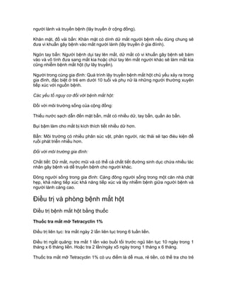 người lành và truyền bệnh (lây truyền ở cộng đồng).
Khăn mặt, đồ vải bẩn: Khăn mặt có dính dử mắt người bệnh nếu dùng chung sẽ
đưa vi khuẩn gây bệnh vào mắt người lành (lây truyền ở gia điình).
Ngón tay bẩn: Người bệnh dụi tay lên mắt, dử mắt có vi khuẩn gây bệnh sẽ bám
vào và vô tình đưa sang mắt kia hoặc chùi tay lên mắt người khác sẽ làm mắt kia
cũng nhiễm bệnh mắt hột (tự lây truyền).
Người trong cùng gia đình: Quá trình lây truyền bệnh mắt hột chủ yếu xảy ra trong
gia đình, đặc biệt ở trẻ em dưới 10 tuổi và phụ nữ là những người thường xuyên
tiếp xúc với nguồn bệnh.
Các yếu tố nguy cơ đối với bệnh mắt hột:
Đối với môi trường sống của cộng đồng:
Thiếu nước sạch dẫn đến mặt bẩn, mắt có nhiều dử, tay bẩn, quần áo bẩn.
Bụi bậm làm cho mắt bị kích thích tiết nhiều dử hơn.
Bẩn: Môi trường có nhiều phân súc vật, phân người, rác thải sẽ tạo đièu kiện để
ruồi phát triển nhiều hơn.
Đối với môi trường gia đình:
Chất tiết: Dử mắt, nước mũi và có thể cả chất tiết đường sinh dục chứa nhiều tác
nhân gây bệnh và dễ truyền bệnh cho người khác.
Đông người sống trong gia đình: Càng đông người sống trong một căn nhà chật
hẹp, khả năng tiếp xúc khả năng tiếp xúc và lây nhiễm bệnh giữa người bệnh và
người lành càng cao.
Điều trị và phòng bệnh mắt hột
Điều trị bệnh mắt hột bằng thuốc
Thuốc tra mắt mỡ Tetracyclin 1%
Điều trị liên tục: tra mắt ngày 2 lần liên tục trong 6 tuần liền.
Điều trị ngắt quãng: tra mắt 1 lần vào buổi tối trước ngủ liên tục 10 ngày trong 1
tháng x 6 tháng liền. Hoặc tra 2 lần/ngày x5 ngày trong 1 tháng x 6 tháng.
Thuốc tra mắt mỡ Tetracyclin 1% có ưu điểm là dễ mua, rẻ tiền, có thể tra cho trẻ
 