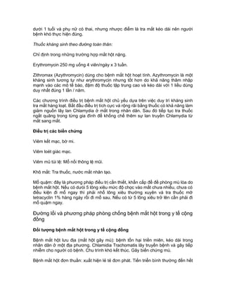 dưới 1 tuổi và phụ nữ có thai, nhưng nhược điểm là tra mắt kéo dài nên người
bệnh khó thực hiện đúng.
Thuốc kháng sinh theo đường toàn thân:
Chỉ định trong những trường hợp mắt hột nặng.
Erythromycin 250 mg uống 4 viên/ngày x 3 tuần.
Zithromax (Azythromycin) dùng cho bệnh mắt hột hoạt tính. Azythromycin là một
kháng sinh tương tự như erythromycin nhưng tốt hơn do khả năng thâm nhập
mạnh vào các mô tế bào, đậm độ thuốc tập trung cao và kéo dài với 1 liều dùng
duy nhất đúng 1 lần / năm.
Các chương trình điều trị bệnh mắt hột chủ yếu dựa trên việc duy trì kháng sinh
tra mắt hàng loạt. Bắt đầu điều trị tích cực và rộng rãi bằng thuốc có khả năng làm
giảm nguồn lây lan Chlamydia ở mắt trong nhân dân. Sau đó tiếp tục tra thuốc
ngắt quãng trong từng gia đình để khống chế thêm sự lan truyền Chlamydia từ
mắt sang mắt.
Điều trị các biến chứng
Viêm kết mạc, bờ mi.
Viêm loét giác mạc.
Viêm mủ túi lệ: Mổ nối thông lệ mũi.
Khô mắt: Tra thuốc, nước mắt nhân tạo.
Mổ quặm: đây là phương pháp điều trị cần thiết, khẩn cấp để đề phòng mù lòa do
bệnh mắt hột. Nếu có dưói 5 lông xiêu mức độ chọc vào mắt chưa nhiều, chưa có
điều kiện đi mổ ngay thì phải nhổ lông xiêu thường xuyên và tra thuốc mỡ
tetracyclin 1% hàng ngày rồi đi mổ sau. Nếu có từ 5 lông xiêu trở lên cần phải đi
mổ quặm ngay.
Đường lối và phương pháp phòng chống bệnh mắt hột trong y tế cộng
đồng
Đối tượng bệnh mắt hột trong y tế cộng đồng
Bệnh mắt hột lưu địa (mắt hột gây mù): bệnh tổn hại triền miên, kéo dài trong
nhân dân ở một địa phương. Chlamidia Trachomatis lây truyền bệnh và gây tiếp
nhiễm cho người có bệnh. Chu trình khó kết thúc. Gây biến chứng mù.
Bệnh mắt hột đơn thuần: xuất hiện lẻ tẻ đơn phát. Tiến triển bình thường đến hết
 