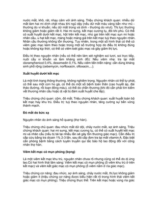 nước mắt, khô, rát, nhạy cảm với ánh sáng. Triệu chứng khách quan: nhiều dử
mắt làm hai mi dính chặt nhau khi ngủ dậy (nếu dử mắt màu vàng bẩn như mủ -
thường do vi khuẩn; nếu dử mắt trong và dính - thường do virut). Thị lực thường
không giảm hoặc giảm rất ít. Hai mi sưng, kết mạc cương tụ, đôi khi phù. Có thể
có xuất huyết dưới kết mạc, hột trên kết mạc, nhú gai trên kết mạc sụn mi hoặc
nhãn cầu, u hạt kết mạc, màng hoặc màng giả trên kết mạc tuỳ theo nguyên nhân.
Nhãn cầu thường không tổn thương. Tuy nhiên, trong một số hình thái có thể có
viêm giác mạc kèm theo hoặc trong một số trường hợp do điều trị không đúng
hoặc không kịp thời, có thể có viêm loét giác mạc và gây giảm thị lực.
Điều trị theo nguyên nhân (nếu có thể nên làm xét nghiệm soi tươi, soi trực tiếp,
nuôi cấy vi khuẩn và làm kháng sinh đồ): Nếu viêm nhẹ: tra tại mắt
cloramphenicol 0,4%, desomedin 0,1%. Nếu viêm tiến triển nặng: cần dùng kháng
sinh phổ rộng (cebemycin, norfloxacin, ofloxacin,...).
Xuất huyết dưới kết mạc
Là một tình trạng thông thường, không nghiêm trọng. Nguyên nhân có thể tự phát,
có thể sau một cơn ho gà, có thể do một số bệnh toàn thân (cao huyết áp, đái
tháo đường, rối loạn đông máu), có thể do chấn thương (khi đó cần phải tìm kiếm
vết thương nhãn cầu hoặc dị vật bị đám xuất huyết che lấp).
Triệu chứng chủ quan: cộm, đỏ mắt. Triệu chứng khách quan: xuất huyết toàn bộ
kết mạc hay khu trú. Điều trị: tuỳ theo nguyên nhân, tăng cường sự bền vững
thành mạch.
Đỏ mắt do bức xạ
Nguyên nhân do ánh sáng hồ quang (thợ hàn).
Triệu chứng chủ quan: đau nhức mắt dữ dội, chảy nước mắt, sợ ánh sáng. Triệu
chứng khách quan: hai mi sưng, kết mạc cương tụ, có thể có xuất huyết kết mạc
mi và nhãn cầu (nếu bị tái lại nhiều lần sẽ gây tổn thương giác mạc). Cần điều trị
cấp cứu bằng tra dicain 1% 2-3 lần, sau đó cấp đơn tra tại mắt vitamin A. Đặc biệt
cần phòng bệnh bằng cách tuyên truyền qui tắc bảo hộ lao động đối với công
nhân thợ hàn.
Viêm kết mạc có mụn phỏng (bọng)
Là một viêm kết mạc khu trú, nguyên nhân chưa rõ nhưng cũng có thể do dị ứng
lao.Có hai hình thái lâm sàng: Viêm kết mạc có mụn phỏng (ổ viêm khu trú ở trên
kết mạc) và viêm kết giác mạc có mụn phỏng (ổ viêm nằm ở rìa giác mạc).
Triệu chứng cơ năng: đau nhức, sợ ánh sáng, chảy nước mắt, thị lực không giảm
hoặc giảm ít (triệu chứng cơ năng được biểu hiện rất rõ trong hình thái viêm kết
giác mạc có mụn phỏng). Triệu chứng thực thể: Trên kết mạc hoặc vùng rìa giác
 