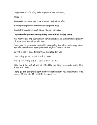 Người trên 16 tuổi: Uống 1 liều duy nhất (4 viên Zithromax).
Chú ý :
Không cho phụ nữ có thai và trẻ em dưới 1 tuổi uống thuốc.
Cần thận trọng đối với trẻ em có cân nặng dưới 8 kg.
Cần thận trọng đối với người bị suy thận, suy gan nặng.
Tuyên truyền-giáo dục phòng chống bệnh mắt hột ở cộng đồng
Cải thiện vệ sinh môi trường nhằm hạn chế lây bệnh và tái nhiễm trong gia đình
và cộng đồng, gồm có các việc sau:
Tạo nguồn cung cấp nước sạch: Đào khoan giếng, làm bể lọc nước sông...nhằm
hạn chế sự lây lan của bệnh qua dử mắt, tay bẩn, khăn đồ vải bẩn.
Xây hố xí hợp vệ sinh, đẩy mạnh các biện pháp diệt ruồi.
Xây chuồng gia súc xa nhà (ít nhất 10 mét).
Giữ vệ sinh đường phố, thôn xóm, chôn đốt rác thải.
Giáo dục ý thức giữ vệ sinh cá nhân: Rửa mặt bằng nước sạch, không dùng
chung khăn chậu...
Trong gia đình có người bị bệnh mắt hột cần phaỉ điều trị, nếu có quặm phải đi mổ
quặm, nhổ lông xiêu để tránh biến chứng gây mù.
 