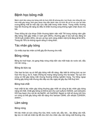 Bệnh học bỏng mắt
Bệnh cảnh lâm sàng của bỏng mắt do hoá chất rất phong phú, tuỳ thuộc vào nồng độ của
hoá chất gây bỏng, thời gian được đưa đến bệnh viện và trình độ xử trí sơ cứu tại hiện
trường.Bỏng mắt là một cấp cứu đặc biệt trong nhãn khoa. Trong nhiều trường
hợp tổn thương rất nặng dù điều trị khẩn trương cũng không ngăn chặn được mù
loà.
Theo thống kê của khoa Chấn thương bệnh viện mắt TW trong những năm gần
đây bỏng mắt gặp nhiều ở nam giới (85%), thường gặp ở lứa tuổi lao động từ
18-55 tuổi (chiếm 49%), trẻ em và học sinh cũng chiếm một tỷ lệ đáng kể là 30%.
Trong đó 78% là những người sống ở nông thôn.
Tác nhân gây bỏng
Có nhiều loại tác nhân có thể gây tổn thương cho mắt:
Bỏng nóng
Bỏng do hoả hoạn, do gang thép nóng chảy bắn vào mắt hoặc do nước sôi, dầu
mỡ rán nóng...
Bỏng do bức xạ
Các loại tia bức xạ có thể gây bỏng mắt rất nặng, đặc biệt là những bức xạ ion
hoá như tia g, tia X, hoặc những tia mang năng lượng như tia laser. Tia cực tím
cũng có thể gây bỏng mắt nhưng thường không nghiêm trọng. Tia hồng ngoại
không gây bỏng mắt nhưng nếu tiếp xúc lâu ngày sẽ gây đục thể thuỷ tinh.
Bỏng hoá chất
Hoá chất là tác nhân gây bỏng thường gặp nhất và cũng là tác nhân gây bỏng
nặng nề nhất. Chất gây bỏng có thể là axít như axít sulfuric H2SO4, axít clohydric
HCl hay bazơ như xút ăn da NaOH, vôi Ca(OH)2. Ngoài ra một số dung môi hữu
cơ cũng có thể gây bỏng mắt rất nặng như benzen C6H6, cồn ethylic C2H5OH,
axeton...
Lâm sàng
Bỏng nóng
Khi tác nhân có sức nóng như lửa, khói, nước sôi, dầu rán... tác động vào mắt,
lập tức mi mắt sẽ nhắm lại để che chở cho nhãn cầu nên bỏng mắt thường nhẹ.
 